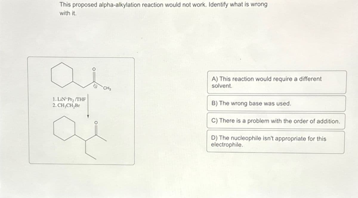 This proposed alpha-alkylation reaction would not work. Identify what is wrong
with it.
ан
1. LiN-Pr₂/THF
2. CH3CH2Br
CH3
A) This reaction would require a different
solvent.
B) The wrong base was used.
C) There is a problem with the order of addition.
D) The nucleophile isn't appropriate for this
electrophile.