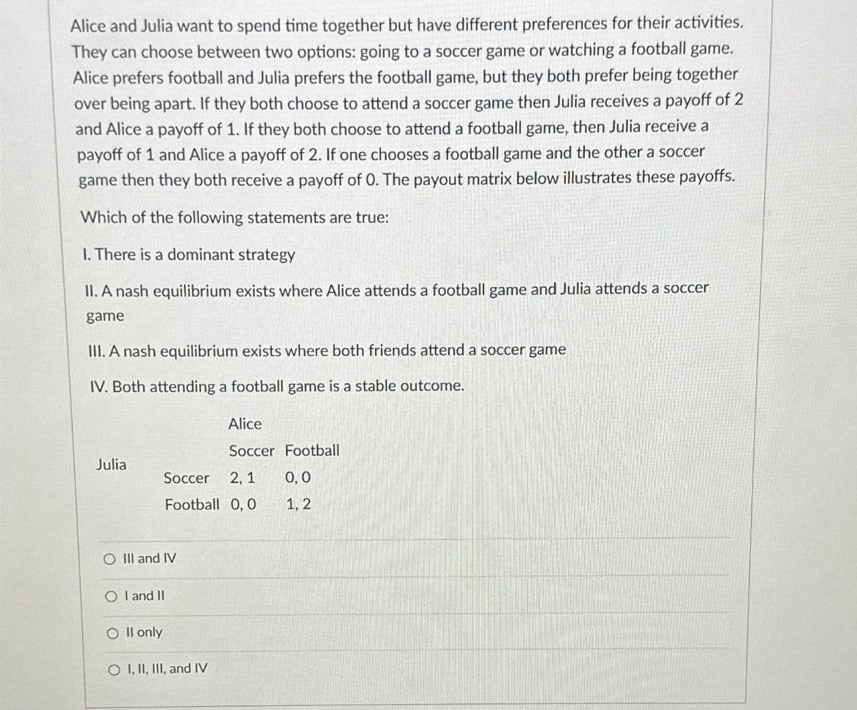 Alice and Julia want to spend time together but have different preferences for their activities.
They can choose between two options: going to a soccer game or watching a football game.
Alice prefers football and Julia prefers the football game, but they both prefer being together
over being apart. If they both choose to attend a soccer game then Julia receives a payoff of 2
and Alice a payoff of 1. If they both choose to attend a football game, then Julia receive a
payoff of 1 and Alice a payoff of 2. If one chooses a football game and the other a soccer
game then they both receive a payoff of O. The payout matrix below illustrates these payoffs.
Which of the following statements are true:
I. There is a dominant strategy
II. A nash equilibrium exists where Alice attends a football game and Julia attends a soccer
game
III. A nash equilibrium exists where both friends attend a soccer game
IV. Both attending a football game is a stable outcome.
Alice
Soccer Football
Julia
Soccer
Football 0,0
2, 1
0,0
1, 2
O III and IV
OI and II
Oll only
O I, II, III, and IV