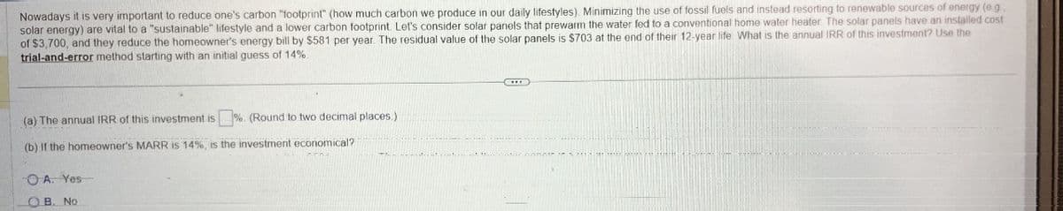 Nowadays it is very important to reduce one's carbon "footprint" (how much carbon we produce in our daily lifestyles). Minimizing the use of fossil fuels and instead resorting to renewable sources of energy (eg.
solar energy) are vital to a "sustainable" lifestyle and a lower carbon footprint. Let's consider solar panels that prewarm the water fed to a conventional home water heater. The solar panels have an installed cost
of $3,700, and they reduce the homeowner's energy bill by $581 per year. The residual value of the solar panels is $703 at the end of their 12-year life. What is the annual IRR of this investment? Use the
trial-and-error method starting with an initial guess of 14%.
(a) The annual IRR of this investment is %. (Round to two decimal places.)
(b) If the homeowner's MARR is 14%, is the investment economical?
A. Yes
OB. No