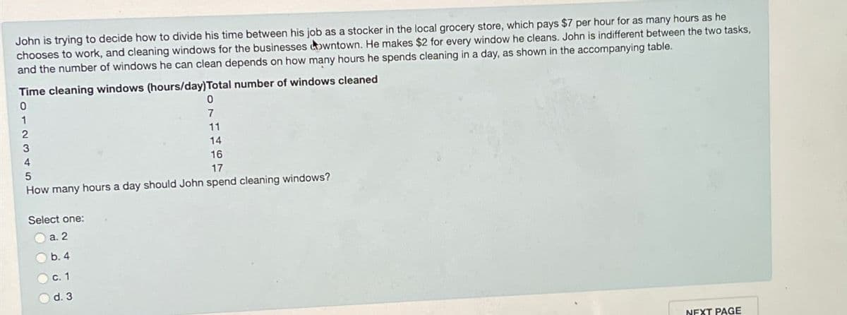 John is trying to decide how to divide his time between his job as a stocker in the local grocery store, which pays $7 per hour for as many hours as he
chooses to work, and cleaning windows for the businesses downtown. He makes $2 for every window he cleans. John is indifferent between the two tasks,
and the number of windows he can clean depends on how many hours he spends cleaning in a day, as shown in the accompanying table.
Time cleaning windows (hours/day) Total number of windows cleaned
0
1
2
3
4
5
0
7
11
14
16
17
How many hours a day should John spend cleaning windows?
Select one:
a. 2
b. 4
c. 1
d. 3
NEXT PAGE