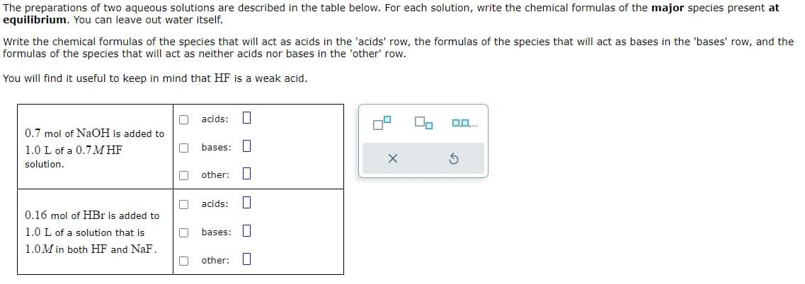 The preparations of two aqueous solutions are described in the table below. For each solution, write the chemical formulas of the major species present at
equilibrium. You can leave out water itself.
Write the chemical formulas of the species that will act as acids in the 'acids' row, the formulas of the species that will act as bases in the 'bases' row, and the
formulas of the species that will act as neither acids nor bases in the 'other' row.
You will find it useful to keep in mind that HF is a weak acid.
0.7 mol of NaOH is added to
1.0 L of a 0.7M HF
solution.
0.16 mol of HBr is added to
1.0 L of a solution that is
1.0M in both HF and NaF.
☐ ☐
acids:
bases:
other: ☐
acids:
bases:
other:
O O O
0,0....