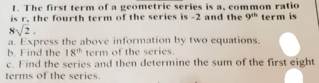 1. The first term of a geometric series is a, common ratio
is r, the fourth term of the series is -2 and the 9th term is
8√2.
a. Express the above information by two equations.
b. Find the 18th term of the series.
c. Find the series and then determine the sum of the first eight
terms of the series.