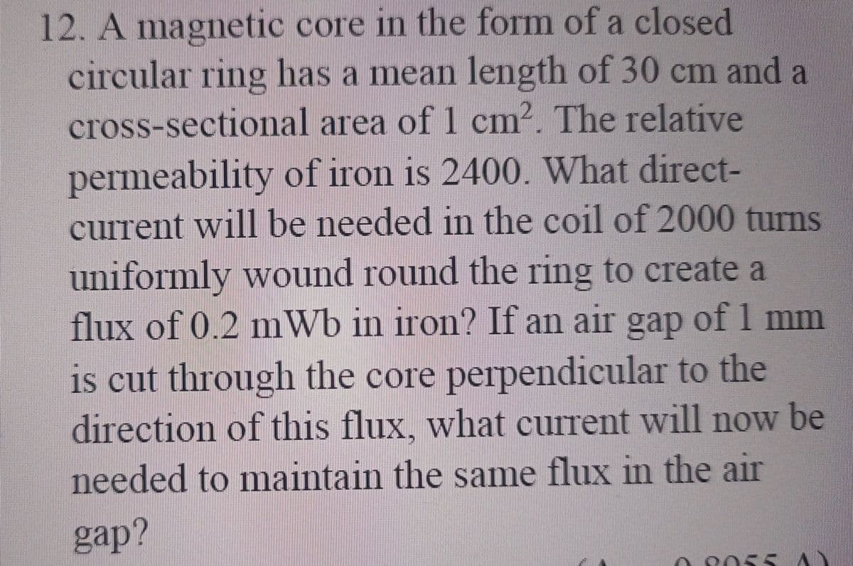 12. A magnetic core in the form of a closed
circular ring has a mean length of 30 cm and a
cross-sectional area of 1 cm². The relative
permeability of iron is 2400. What direct-
current will be needed in the coil of 2000 turns
uniformly wound round the ring to create a
flux of 0.2 mWb in iron? If an air gap of 1 mm
is cut through the core perpendicular to the
direction of this flux, what current will now be
needed to maintain the same flux in the air
gap?
9055