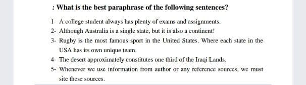 : What is the best paraphrase of the following sentences?
I- A college student always has plenty of exams and assignments.
2- Although Australia is a single state, but it is also a continent!
3- Rugby is the most famous sport in the United States. Where each state in the
USA has its own unique team.
4- The desert approximately constitutes one third of the Iraqi Lands.
5- Whenever we use information from author or any reference sources, we must
site these sources.
