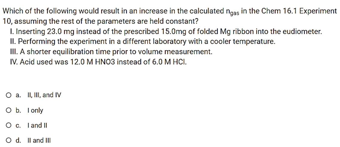 in the Chem 16.1 Experiment
Which of the following would result in an increase in the calculated ngas
10, assuming the rest of the parameters are held constant?
I. Inserting 23.0 mg instead of the prescribed 15.0mg of folded Mg ribbon into the eudiometer.
II. Performing the experiment in a different laboratory with a cooler temperature.
III. A shorter equilibration time prior to volume measurement.
IV. Acid used was 12.0 M HNO3 instead of 6.0 M HCI.
O a. II, III, and IV
O b. I only
I and II
O d. Il and III
