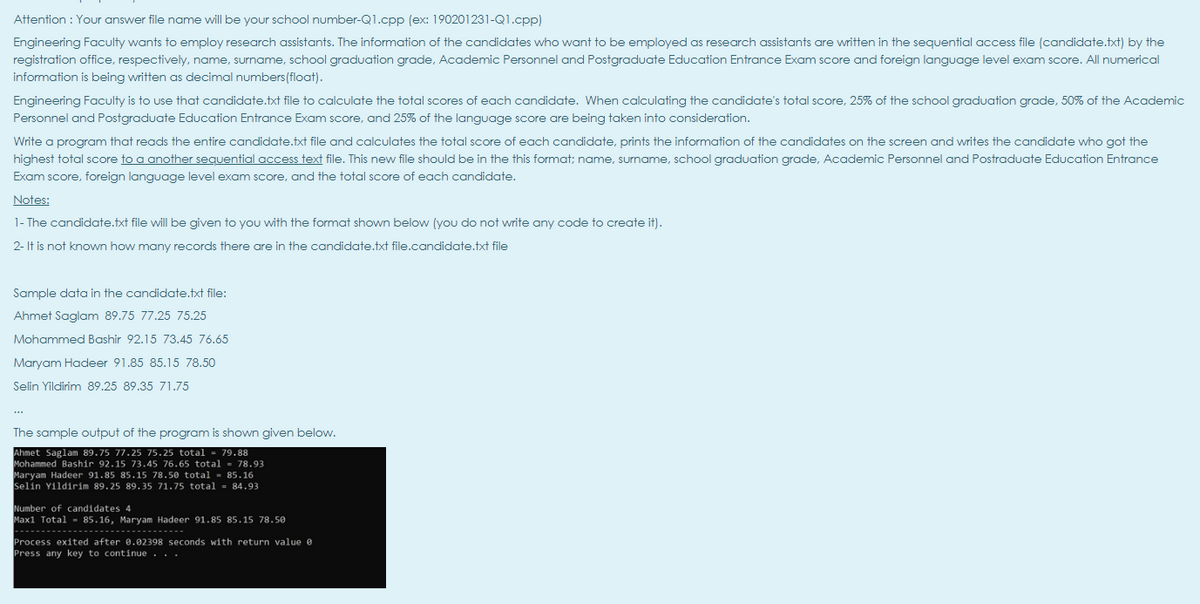 Attention : Your answer file name will be your school number-Q1.cpp (ex: 190201231-Q1.cpp)
Engineering Faculty wants to employ research assistants. The information of the candidates who want to be employed as research assistants are written in the sequential access file (candidate.txt) by the
registration office, respectively, name, surname, school graduation grade, Academic Personnel and Postgraduate Education Entrance Exam score and foreign language level exam score. All numerical
information is being written as decimal numbers(float).
Engineering Faculty is to use that candidate.txt file to calculate the total scores of each candidate. When calculating the candidate's total score, 25% of the school graduation grade, 50% of the Academic
Personnel and Postgraduate Education Entrance Exam score, and 25% of the language score are being taken into consideration.
Write a program that reads the entire candidate.txt file and calculates the total score of each candidate, prints the information of the candidates on the screen and writes the candidate who got the
highest total score to a another sequential access text file. This new file should be in the this format; name, surname, school graduation grade, Academic Personnel and Postraduate Education Entrance
Exam score, foreign language level exam score, and the total score of each candidate.
Notes:
1- The candidate.txt file will be given to you with the format shown below (you do not write any code to create it).
2- It is not known how many records there are in the candidate.txt file.candidate.txt file
Sample data in the candidate.txt file:
Ahmet Saglam 89.75 77.25 75.25
Mohammed Bashir 92.15 73.45 76.65
Maryam Hadeer 91.85 85.15 78.50
Selin Yildirim 89.25 89.35 71.75
The sample output of the program is shown given below.
Ahmet Saglam 89.75 77.25 75.25 total
Mohammed Bashir 92.15 73.45 76.65 total = 78.93
Maryam Hadeer 91.85 85.15 78.50 total - 85.16
Selin Yildirim 89.25 89.35 71.75 total = 84.93
79.88
Number of candidates 4
Max1 Total - 85.16, Maryam Hadeer 91.85 85.15 78.50
---- -- --------------------------
Process exited after 0.02398 seconds with return value e
Press any key to continue.. .
