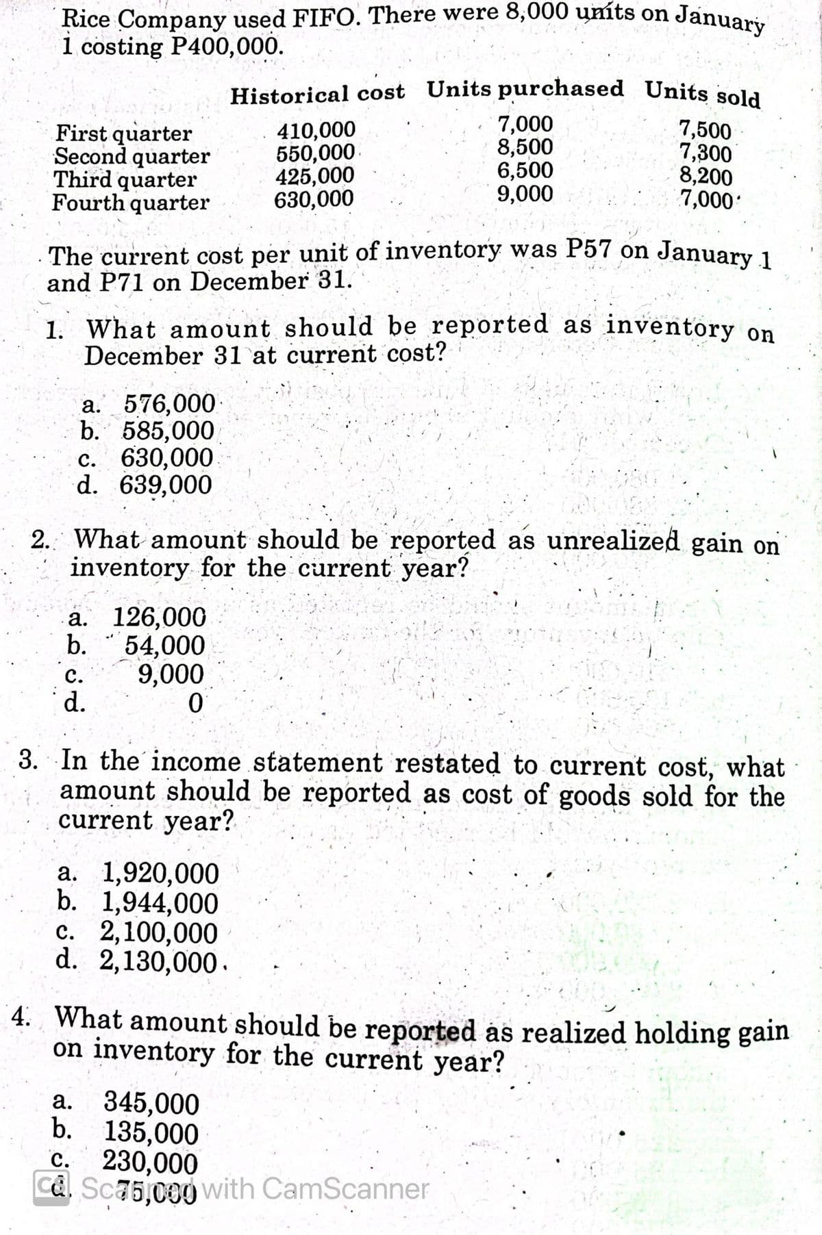 Historical cost Units purchased Units sold
Rice Company used FIFO. There were 8,000 uníts on Januari.
1 costing P400,000.
First quarter
Second quarter
Third quarter
Fourth quarter
410,000
550,000
425,000
630,000
7,000
8,500
6,500
9,000
7,500
7,300
8,200
7,000'
The current cost per unit of inventory was P57 on January 1
and P71 on December 31.
1. What amount should be reported as inventory on
December 31 at current cost?
a. 576,000-
b. 585,000
c. 630,000
d. 639,000
с.
2. What amount should be reported as unrealized gain on
inventory for the current year?
а. 126,000
b.
54,000
с.
9,000
d.
3. In the income statement restated to current cost, what
amount should be reported as cost of goods sold for the
current year?
а. 1,920,000
b. 1,944,000
c. 2,100,000
d. 2,130,000.
4. What amount should be reported as realized holding gain
on inventory for the current year?
a. 345,000
b. 135,000
230,000
Ca. Sc75,000 Vwith CamScanner
с.
