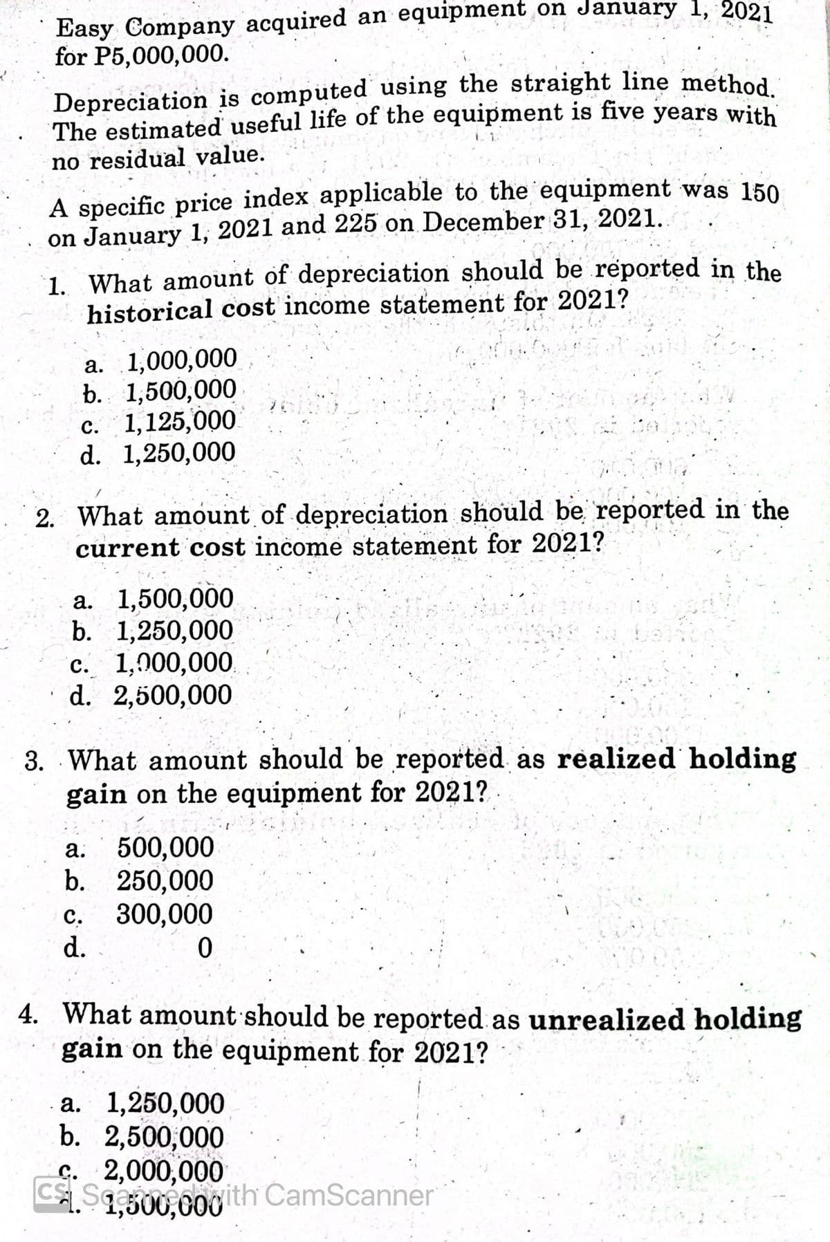 Easy Company acquired an equipment on January 1, 2021
for P5,000,000.
C Sa 0g ith CamScanner
Depreciation is computed using the straight line method
The estimated useful life of the equipment is five years with
no residual value.
A specific price index applicable to the equipment was 150
on January 1, 2021 and 225 on December 31, 2021.
1. What amount of depreciation should be reported in the
historical cost income statement for 2021?
а. 1,000,000
b. 1,500,000
c. 1,125,000
d. 1,250,000
2. What amount of depreciation should be reported in the
current cost income statement for 2021?
а. 1,500,000
b. 1,250,000
с. 1,000,000
d. 2,500,000
3. What amount should be reported as realized holding
gain on the equipment for 2021?
500,000
b. 250,000
300,000
а.
с.
d.
4. What amount should be reported as unrealized holding
gain on the equipment for 2021?
а. 1,250,000
b. 2,500,000
C. 2,000,000
CScamecoyith CamScanner
