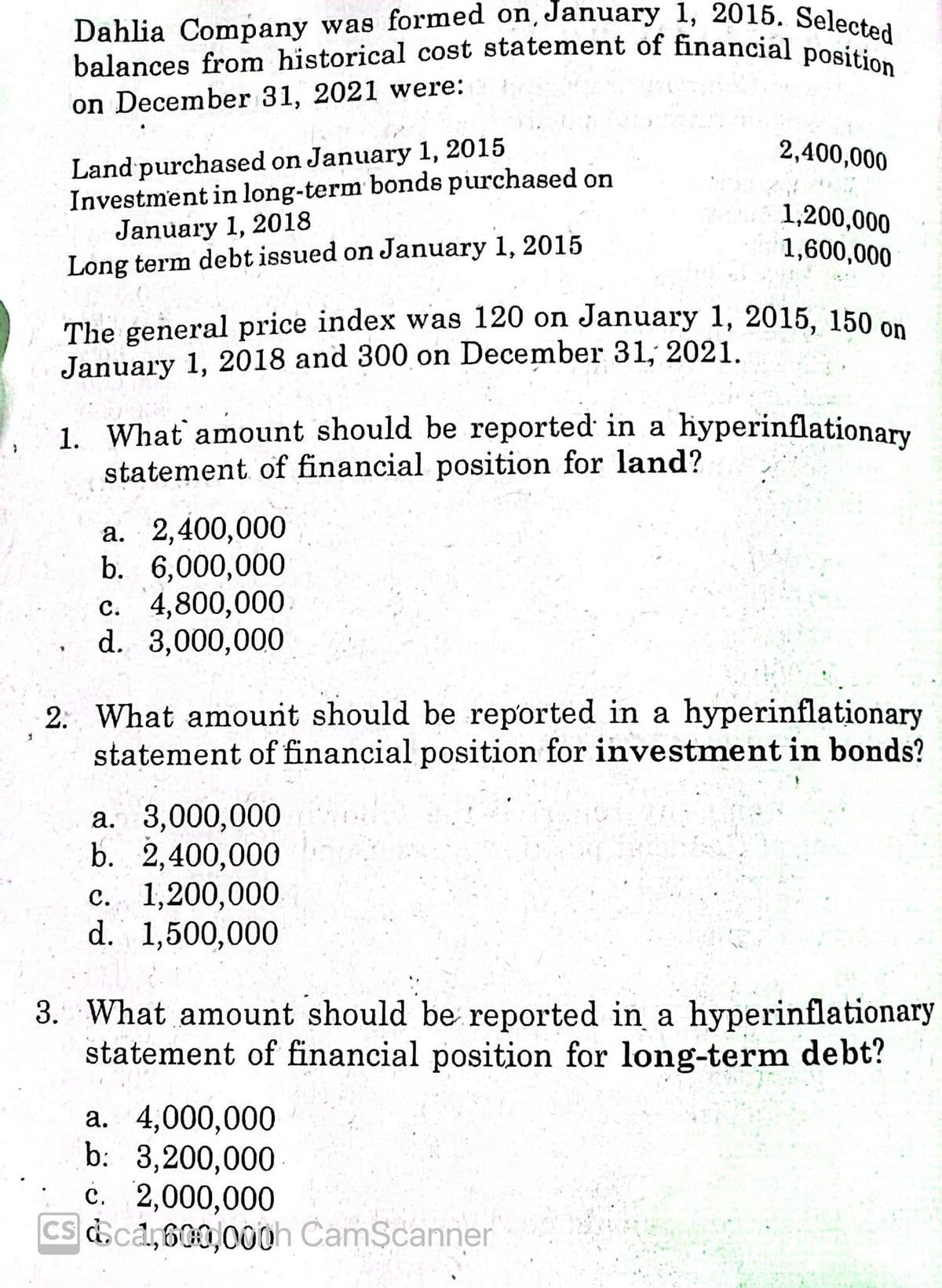 balances from historical cost statement of financial position
Dahlia Company was formed on, January 1, 2015. Selected
on December 31, 2021 were:
Land purchased on January 1, 2015
Investment in long-term bonds purchased on
January 1, 2018
Long term debt issued on January 1, 2015
2,400,000
1,200,000
1,600,000
The general price index was 120 on January 1, 2015, 150 on
January 1, 2018 and 300 on December 31, 2021.
1. What amount should be reported in a hyperinflationary
statement of financial position for land?
a. 2,400,000
b. 6,000,000
c. 4,800,000
d. 3,000,000
2: What amount should be reported in a hyperinflationary
statement of financial position for investment in bonds?
a. 3,000,000
b. 2,400,000
c. 1,200,000
d. 1,500,000
3. What amount should be reported in a hyperinflationary
statement of financial position for long-term debt?
a. 4,000,000
b: 3,200,000
с. 2,000,000
Cs &ca,600,000h CamScanner
