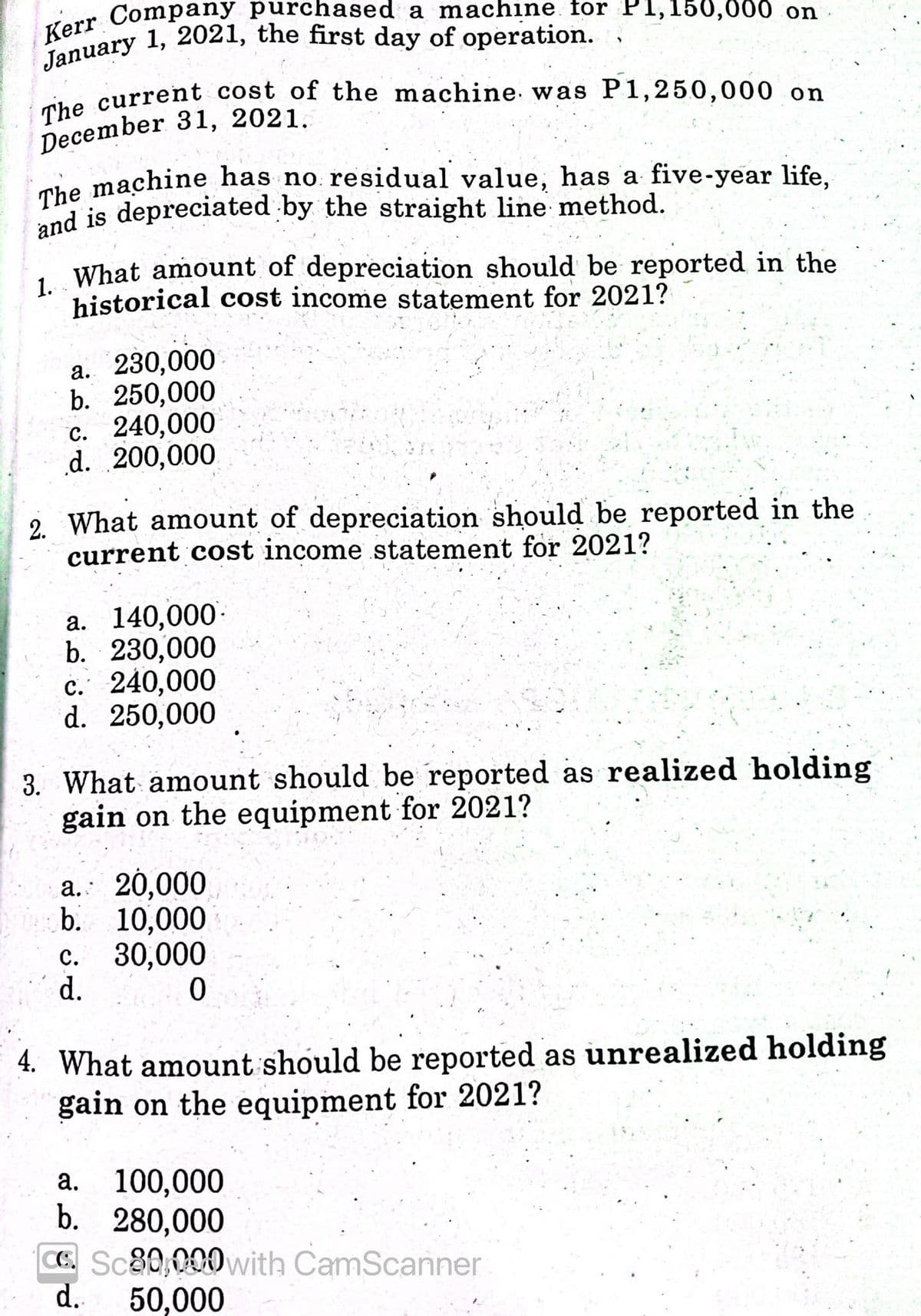 January 1, 2021, the first day of operation.
and is depreciated by the straight line method.
The machine has no residual value, has a five-year life,
Kerr Company purchased a machine for P1,150,000 on
The current cost of the machine. was P1,250,000 on
iho current cost of the machine. was P1,250,000 on
December 31, 2021.
ahe machine has no. residual value, has a five-year life,
1 What amount of depreciation should be reported in the
historical cost income statement for 2021?
a. 230,000
b. 250,000
с. 240,000
d. 200,000
2. What amount of depreciation should be reported in the
current cost income statement for 2021?
а. 140,000-
b. 230,000
c. 240,000
d. 250,000
3. What amount should be reported as realized holding
gain on the equipment for 2021?
a. 20,000
b. 10,000
c. 30,000
d.
4. What amount should be reported as unrealized holding
gain on the equipment for 2021?
100,000
b. 280,000
CC. Sc80,000with CamScanner
d.
а.
50,000
