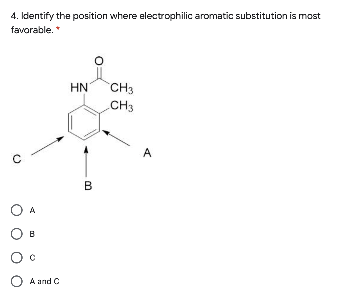 4. Identify the position where electrophilic aromatic substitution is most
favorable. *
HN
CH3
CH3
A
B
O A
O A and C
