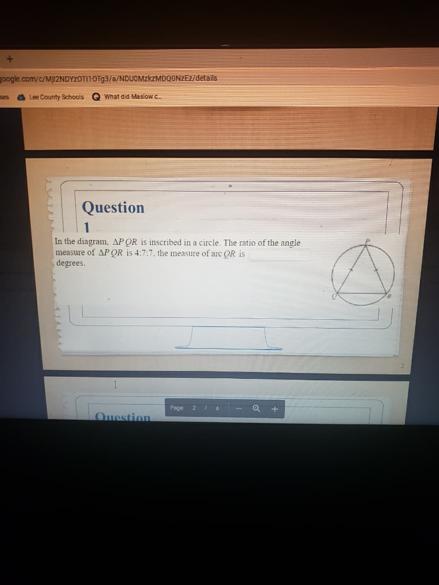 google.com/c/Mjl2NDYZOT|10Tg3/a/NDUOMZKZMDQONZEZ/details
ses
Lee County Schools
O What did Maslow C.
Question
In the diagram, APOR is inscribed in a circle. The ratio of the angle
measure of AP QR is 4:7:7, the measure of arc OR is
degrees.
Page
6
Ouestion
