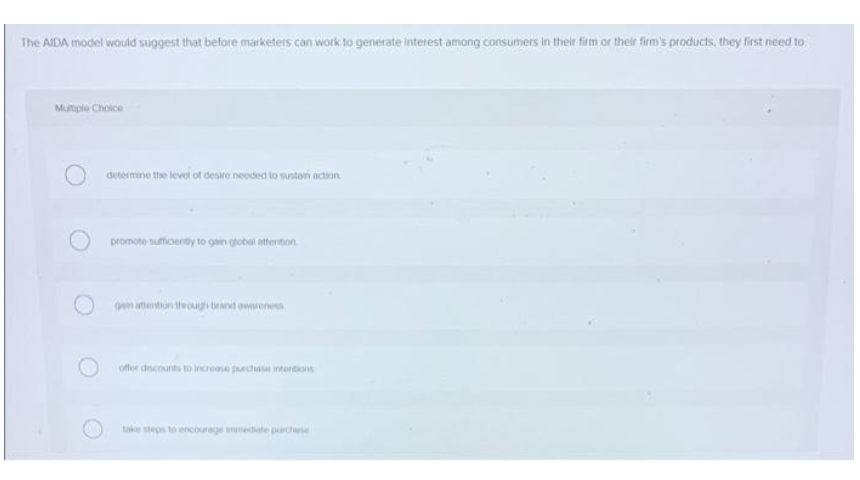 The AIDA model would suggest that before marketers can work to generate interest among consumers in their firm or their firm's products, they first need to
Mumple Choice
determine the level of desre needed to sustoi action
promoto sufficenty to gain globel attention
n atentun through brand owareren
offer dscounts to increase purchase intontions
tak steps to encourage nedate pardse
