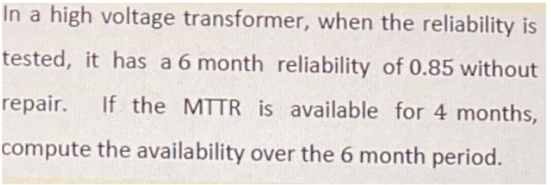 In a high voltage transformer, when the reliability is
tested, it has a 6 month reliability of 0.85 without
repair. If the MTTR is available for 4 months,
compute the availability over the 6 month period.
