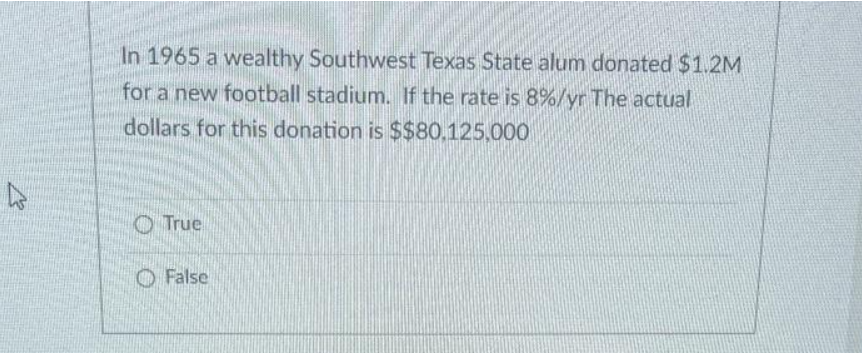 In 1965 a wealthy Southwest Texas State alum donated $1.2M
for a new football stadium. If the rate is 8%/yr The actual
dollars for this donation is $$80.125,000
O True
O False
