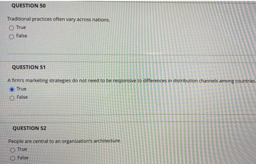 QUESTION 50
Traditional practices often vary across nations,
O True
O False
QUESTION 51
A firm's marketing strategies do not need to be responsive to differences in distribution channels among countries.
O True
O False
QUESTION 52
People are central to an organization's architecture.
O True
O False
