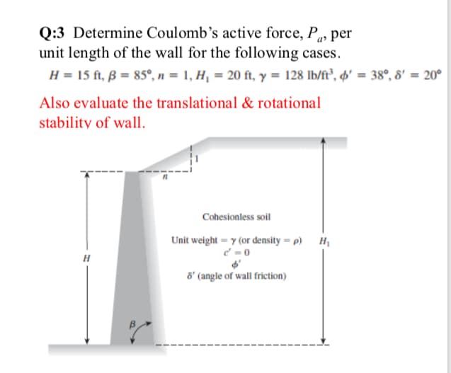 Q:3 Determine Coulomb’s active force, P» per
unit length of the wall for the following cases.
H = 15 ft, ß = 85°, n = 1, H¡ = 20 ft, y = 128 lb/ft³, o' = 38°, 8' = 20°
a>
Also evaluate the translational & rotational
stability of wall.
Cohesionless soil
Unit weight = y (or density = p) H
c' = 0
6' (angle of wall friction)
