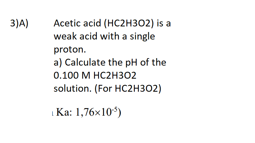 Acetic acid (HC2H3O2) is a
weak acid with a single
3)A)
proton.
a) Calculate the pH of the
0.100 М НС2НЗ02
solution. (For HC2H3O2)
| Ka: 1,76x10)
