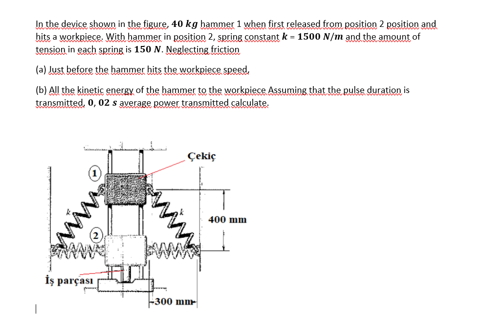 In the device shown in the figure, 40 kg hammer 1 when first released from position 2 position and
hits a workpiece. With hammer in position 2, spring constant k = 1500 N/m and the amount of
tension in each spring is 150 N. Neglecting friction
(a) Just before the hammer hits the workpiece speed,
(b) All the kinetic energy of the hammer to the workpiece Assuming that the pulse duration is
transmitted, 0, 02 s average power transmitted calculate.
İş parçası
ww
Çekiç
-300 mm
400 mm