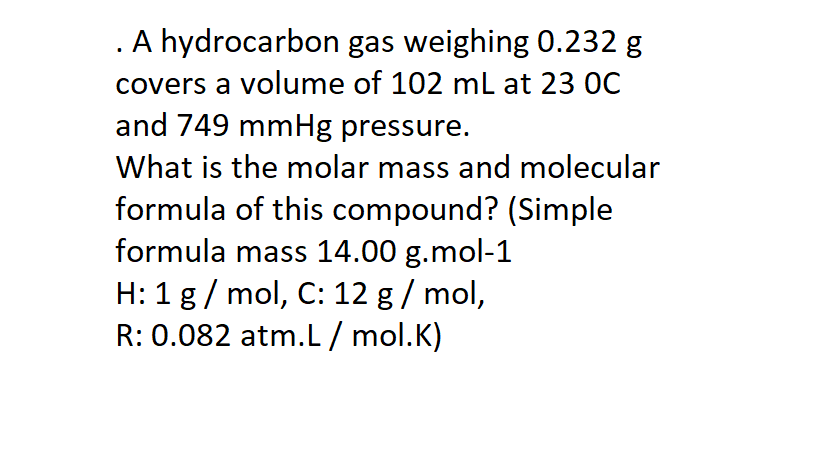 . A hydrocarbon gas weighing 0.232 g
covers a volume of 102 mL at 23 0C
and 749 mmHg pressure.
What is the molar mass and molecular
formula of this compound? (Simple
formula mass 14.00 g.mol-1
H: 1 g / mol, C: 12 g/ mol,
R: 0.082 atm.L / mol.K)
