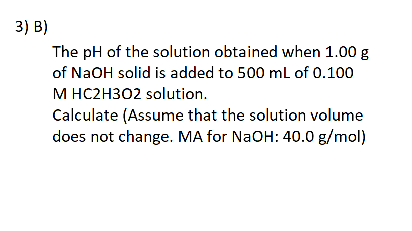 3) В)
The pH of the solution obtained when 1.00 g
of NaOH solid is added to 500 mL of 0.100
M HC2H3O2 solution.
Calculate (Assume that the solution volume
does not change. MA for NaOH: 40.0 g/mol)
