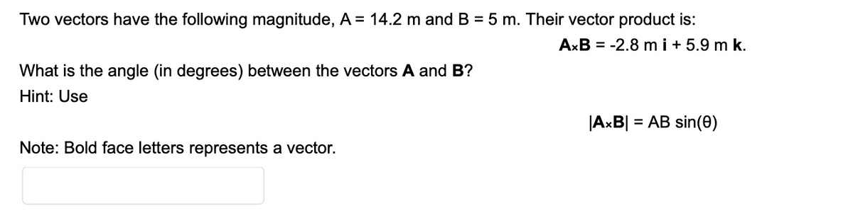 Two vectors have the following magnitude, A = 14.2 m and B = 5 m. Their vector product is:
AxB = -2.8 m i + 5.9 m k.
What is the angle (in degrees) between the vectors A and B?
Hint: Use
|AxB|
= AB sin(0)
Note: Bold face letters represents a vector.
