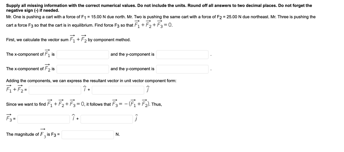 Supply all missing information with the correct numerical values. Do not include the units. Round off all answers to two decimal places. Do not forget the
negative sign (-) if needed.
Mr. One is pushing a cart with a force of F1 = 15.00 N due north. Mr. Two is pushing the same cart with a force of F2 = 25.00 N due northeast. Mr. Three is pushing the
cart a force F3 so that the cart is in equilibrium. Find force F3 so that F1 + F2+ F3= 0.
Fz+F3 =
First, we calculate the vector sum F1 + F2 by component method.
The x-component of F1 is
and the y-component is
The x-component of F2 is
and the y-component is
Adding the components, we can express the resultant vector in unit vector component form:
Fi+F2=
+
F3 = - (Fi+F2). Thus,
Since we want to find
+
= 0, it follows that
%3D
F3 =
+
The magnitude of F, is F3 =
N.
