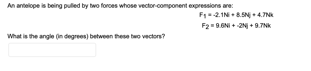 An antelope is being pulled by two forces whose vector-component expressions are:
F1 = -2.1Ni + 8.5Nj + 4.7Nk
F2 = 9.6Ni + -2Nj + 9.7Nk
What is the angle (in degrees) between these two vectors?
