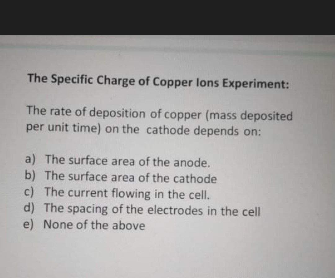 The Specific Charge of Copper lons Experiment:
The rate of deposition of copper (mass deposited
per unit time) on the cathode depends on:
a) The surface area of the anode.
b) The surface area of the cathode
c) The current flowing in the cell.
d) The spacing of the electrodes in the cell
e) None of the above
