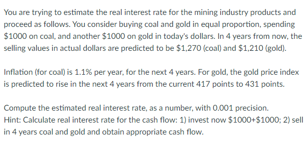 You are trying to estimate the real interest rate for the mining industry products and
proceed as follows. You consider buying coal and gold in equal proportion, spending
$1000 on coal, and another $1000 on gold in today's dollars. In 4 years from now, the
selling values in actual dollars are predicted to be $1,270 (coal) and $1,210 (gold).
Inflation (for coal) is 1.1% per year, for the next 4 years. For gold, the gold price index
is predicted to rise in the next 4 years from the current 417 points to 431 points.
Compute the estimated real interest rate, as a number, with 0.001 precision.
Hint: Calculate real interest rate for the cash flow: 1) invest now $1000+$1000; 2) sell
in 4 years coal and gold and obtain appropriate cash flow.