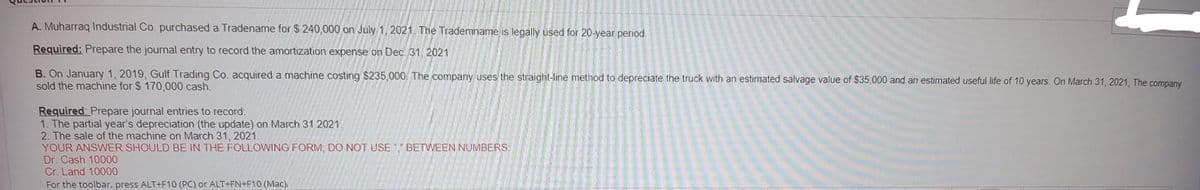 A. Muharraq Industrial Co. purchased a Tradename for $ 240,000 on July 1, 2021. The Trademname is legally used for 20-year period.
Required: Prepare the journal entry to record the amortization expense on Dec. 31, 2021
B. On January 1, 2019, Gulf Trading Co. acquired a machine costing $235,000. The company uses the straight-line method to depreciate the truck with an estimated salvage value of $35,000 and an estimated useful life of 10 years. On March 31, 2021, The company
sold the machine for $ 170,000 cash.
Required: Prepare journal entries to record:
1. The partial year's depreciation (the update) on March 31 2021.
2. The sale of the machine on March 31, 2021.
YOUR ANSWER SHOULD BE IN THE FOLLOWING FORM, DO NOT USE "," BETWEEN NUMBERS:
Dr. Cash 10000
Cr. Land 10000
For the toolbar, press ALT+F10 (PC) or ALT+FN+F10 (Mac).