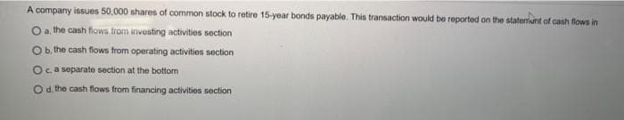 A company issues 50,000 shares of common stock to retire 15-year bonds payable. This transaction would be reported on the statement of cash flows in
O a. the cash flows from investing activities section
O b. the cash flows from operating activities section
O c. a separate section at the bottom
O d. the cash flows from financing activities section