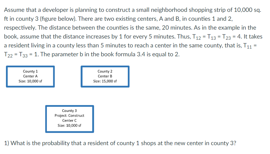 Assume that a developer is planning to construct a small neighborhood shopping strip of 10,000 sq.
ft in county 3 (figure below). There are two existing centers, A and B, in counties 1 and 2,
respectively. The distance between the counties is the same, 20 minutes. As in the example in the
book, assume that the distance increases by 1 for every 5 minutes. Thus, T12 = T13 = T23 = 4. It takes
a resident living in a county less than 5 minutes to reach a center in the same county, that is, T11 =
T22 T33 = 1. The parameter b in the book formula 3.4 is equal to 2.
County 1
Center A
Size: 10,000 sf
County 3
Project: Construct
Center C
Size: 10,000 sf
County 2
Center B
Size: 15,000 sf
1) What is the probability that a resident of county 1 shops at the new center in county 3?