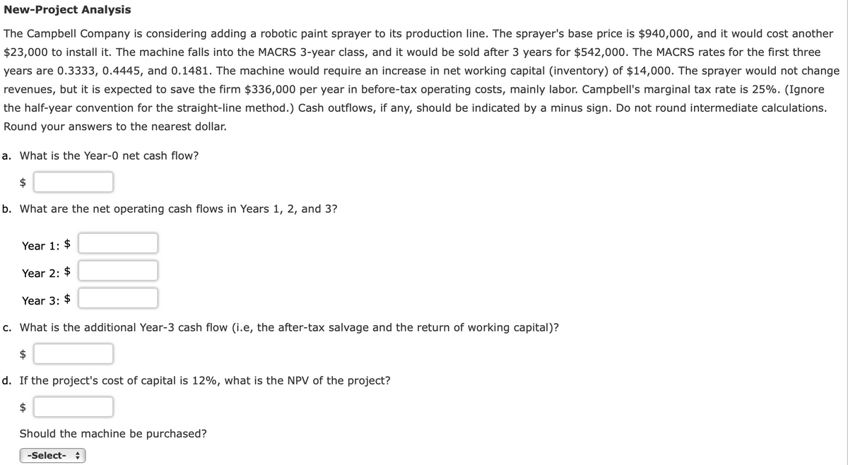 New-Project Analysis
The Campbell Company is considering adding a robotic paint sprayer to its production line. The sprayer's base price is $940,000, and it would cost another
$23,000 to install it. The machine falls into the MACRS 3-year class, and it would be sold after 3 years for $542,000. The MACRS rates for the first three
years are 0.3333, 0.4445, and 0.1481. The machine would require an increase in net working capital (inventory) of $14,000. The sprayer would not change
revenues, but it is expected to save the firm $336,000 per year in before-tax operating costs, mainly labor. Campbell's marginal tax rate is 25%. (Ignore
the half-year convention for the straight-line method.) Cash outflows, if any, should be indicated by a minus sign. Do not round intermediate calculations.
Round your answers to the nearest dollar.
a. What is the Year-0 net cash flow?
$
b. What are the net operating cash flows in Years 1, 2, and 3?
Year 1: $
Year 2: $
Year 3: $
c. What is the additional Year-3 cash flow (i.e, the after-tax salvage and the return of working capital)?
$
d. If the project's cost of capital is 12%, what is the NPV of the project?
$
Should the machine be purchased?
-Select- ♦