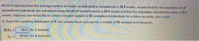 Barron's reported that the average number of weeks an individual is unemployed is 18.5 weeks. Assume that for the population of all
unemployed individuals the population mean length of unemployment is 18.5 weeks and that the population standard deviation is 3.5
weeks. Suppose you would like to select a random sample of 55 unemployed individuals for a follow-up study. Use z-table.
a. Show the sampling distribution of , the sample mean average for a sample of 55 unemployed individuals.
E(7)
σy =
18.5 (to 1 decimal)
4719 (to 4 decimals)