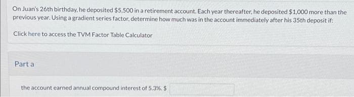 On Juan's 26th birthday, he deposited $5,500 in a retirement account. Each year thereafter, he deposited $1,000 more than the
previous year. Using a gradient series factor, determine how much was in the account immediately after his 35th deposit if:
Click here to access the TVM Factor Table Calculator
Part a
the account earned annual compound interest of 5.3%. $