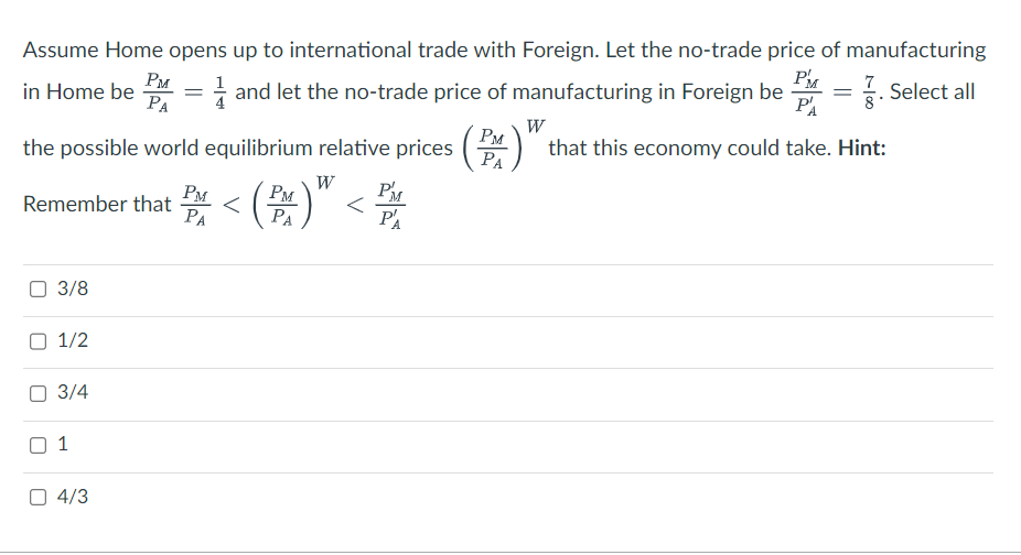 Assume Home opens up to international trade with Foreign. Let the no-trade price of manufacturing
P = . Select all
7
in Home be and let the no-trade price of manufacturing in Foreign be
=
PA
PA
8*
W
(PM)" that this economy could take. Hint:
the possible world equilibrium relative prices
W
(PM)"
PM
Remember that <
PA
3/8
1/2
3/4
1
4/3
PM
PA