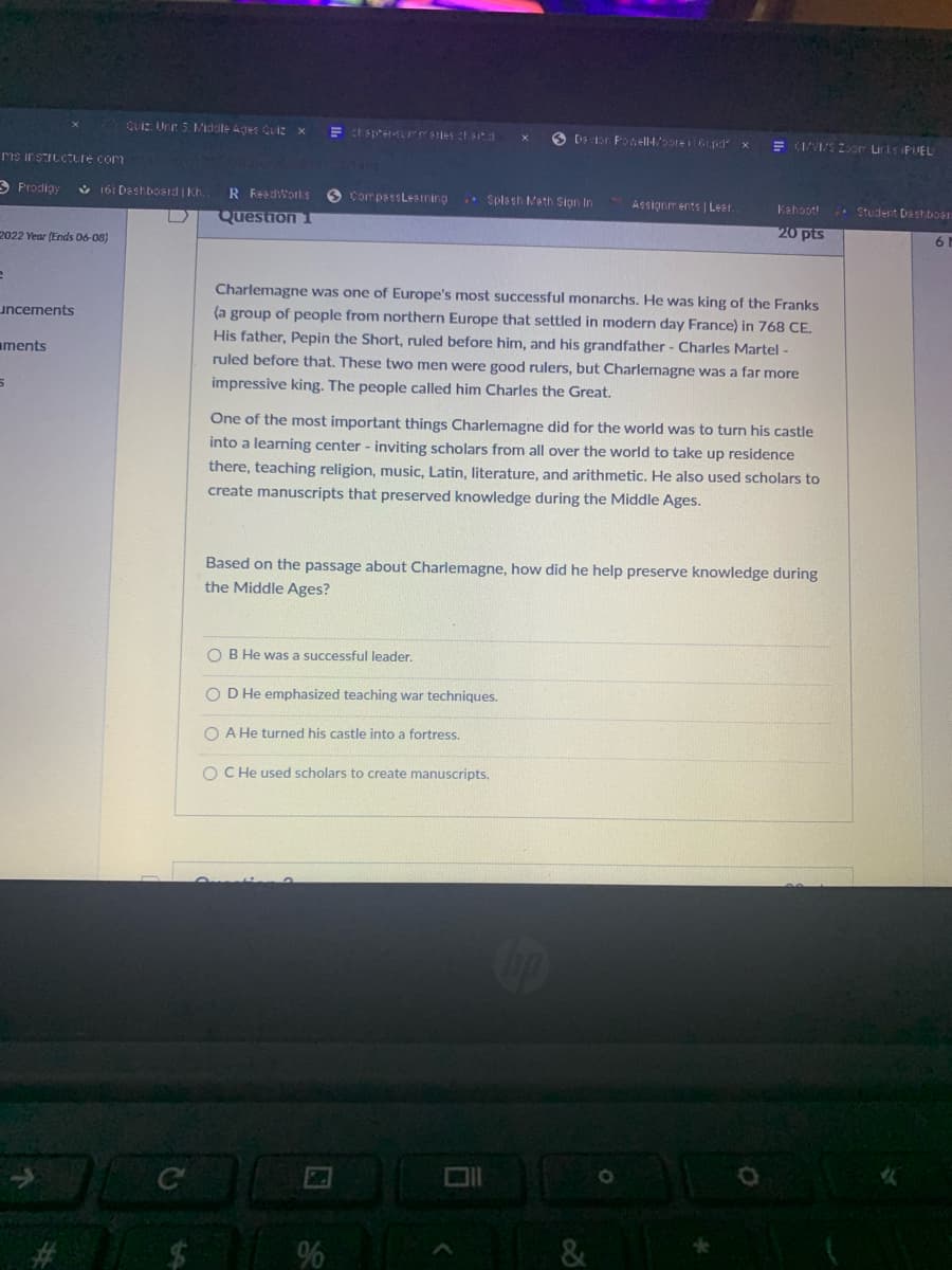 QUIZ Unir 5. M/idale Ages Qui: x
E tsprer-ELrrsties ha
O Dsor Potell4/oore6 pd x
E (IVIS Zor Liris PUEL
ms irsIuCTure com
3 Prodigy
V 16: Deshboard | Kh
R Read:Works
O CompsssLesining
Spla sh Math Sign In
Assignm ents | Lear.
. Student Deshboar
Kahoot!
Question 1
20 pts
6
2022 Year (Ends 06-08)
Charlemagne was one of Europe's most successful monarchs. He was king of the Franks
uncements
(a group of people from northern Europe that settled in modern day France) in 768 CE.
His father, Pepin the Short, ruled before him, and his grandfather - Charles Martel -
aments
ruled before that. These two men were good rulers, but Charlemagne was a far more
impressive king. The people called him Charles the Great.
One of the most important things Charlemagne did for the world was to turn his castle
into a learning center - inviting scholars from all over the world to take up residence
there, teaching religion, music, Latin, literature, and arithmetic. He also used scholars to
create manuscripts that preserved knowledge during the Middle Ages.
Based on the passage about Charlemagne, how did he help preserve knowledge during
the Middle Ages?
O B He was a successful leader.
D He emphasized teaching war techniques.
O A He turned his castle into a fortress.
O C He used scholars to create manuscripts.
96
