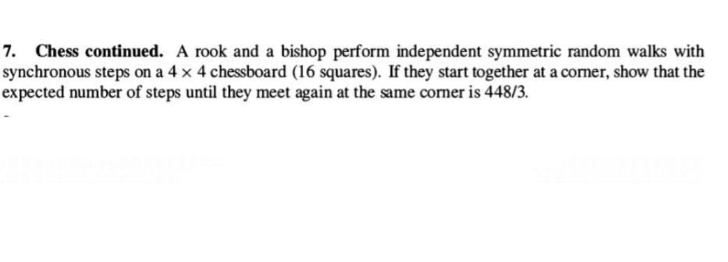 7. Chess continued. A rook and a bishop perform independent symmetric random walks with
synchronous steps on a 4 x 4 chessboard (16 squares). If they start together at a corner, show that the
expected number of steps until they meet again at the same corner is 448/3.