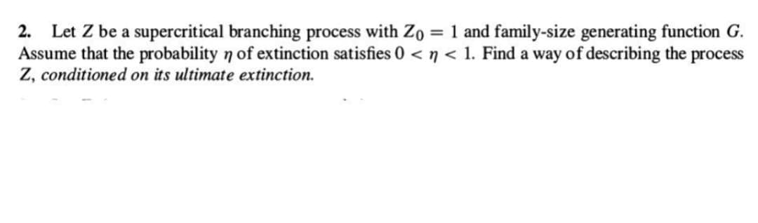 2. Let Z be a supercritical branching process with Zo = 1 and family-size generating function G.
Assume that the probability n of extinction satisfies 0 <n< 1. Find a way of describing the process
Z, conditioned on its ultimate extinction.