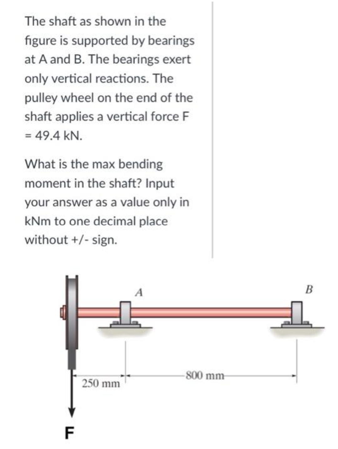 The shaft as shown in the
figure is supported by bearings
at A and B. The bearings exert
only vertical reactions. The
pulley wheel on the end of the
shaft applies a vertical force F
= 49.4 kN.
What is the max bending
moment in the shaft? Input
your answer as a value only in
kNm to one decimal place
without +/- sign.
250 mm
F
-800 mm-
B