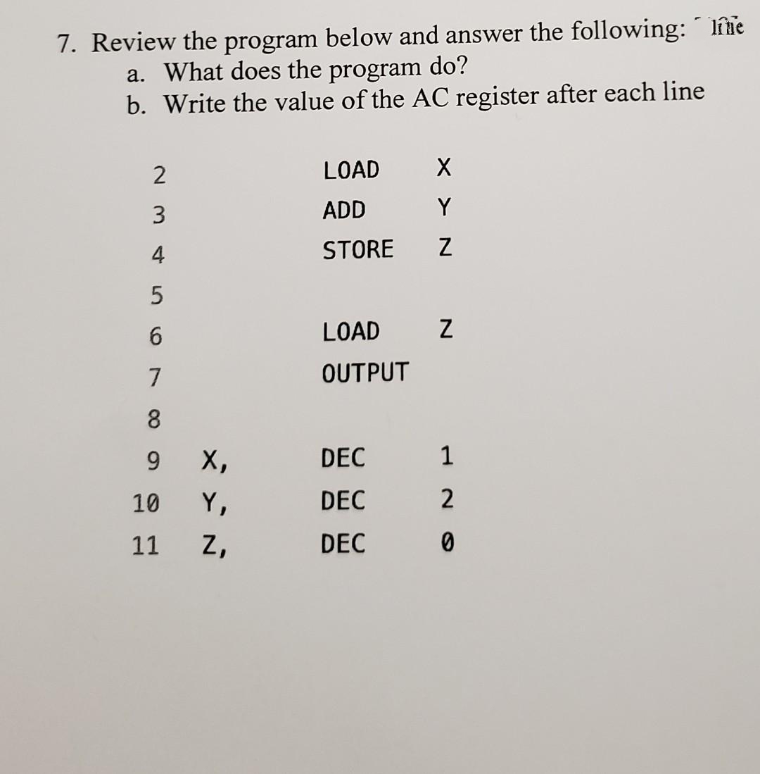 7. Review the program below and answer the following: líne
do?
program
a. What does the
b. Write the value of the AC register after each line
2
LOAD
3
ADD
Y
4
STORE
6.
LOAD
7
OUTPUT
8
9.
X,
DEC
1
10
Y,
DEC
2
11
z,
DEC
