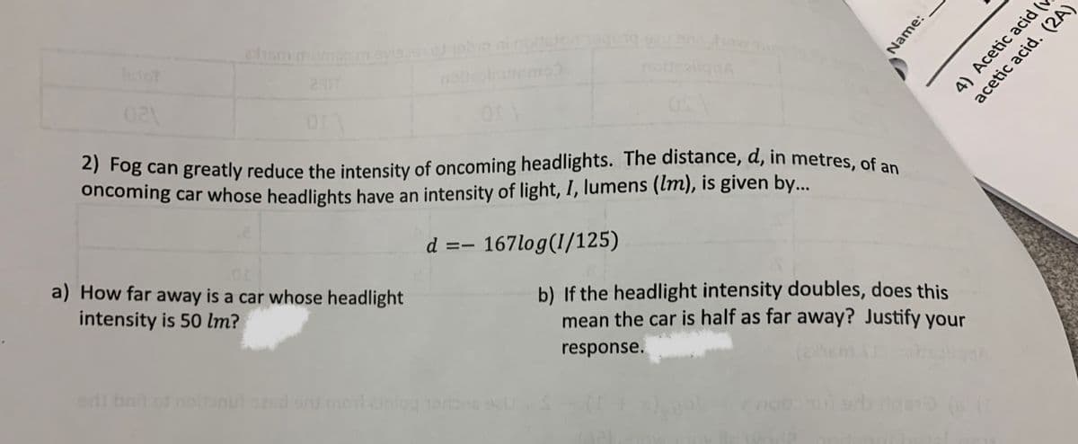 021
cham mumx
2) Fog can greatly reduce the intensity of oncoming headlights. The distance, d, in metres, of an
oncoming car whose headlights have an intensity of light, I, lumens (lm), is given by...
d =- 167log(1/125)
or
a) How far away is a car whose headlight
intensity is 50 lm?
eril bail of noft
noftraiiqua
snu morainlog Terbes sell
Name:
b) If the headlight intensity doubles, does this
mean the car is half as far away? Justify your
response.
12x1
4) Acetic acid (
acetic acid. (2A)