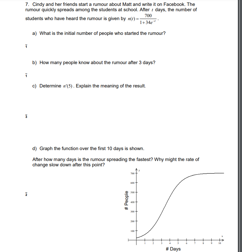 7. Cindy and her friends start a rumour about Matt and write it on Facebook. The
rumour quickly spreads among the students at school. After t days, the number of
700
students who have heard the rumour is given by n(t)=
1+34e
a) What is the initial number of people who started the rumour?
1
b) How many people know about the rumour after 3 days?
1
c) Determine n'(5). Explain the meaning of the result.
d) Graph the function over the first 10 days is shown.
After how many days is the rumour spreading the fastest? Why might the rate of
change slow down after this point?
700
600 +
500
400
300+
200+
100
6
7
8
13
NI
# People
2
3
+
4
5
# Days
9
10