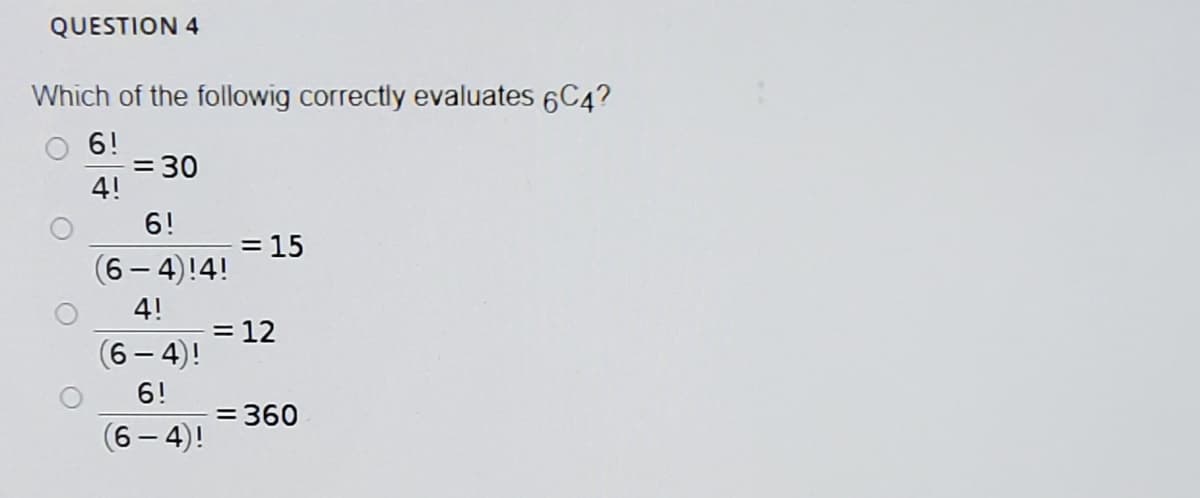 QUESTION 4
Which of the followig correctly evaluates 6C4?
6!
= 30
4!
6!
= 15
(6-4)!4!
4!
= 12
(6 – 4)!
6!
= 360
(6 – 4)!
