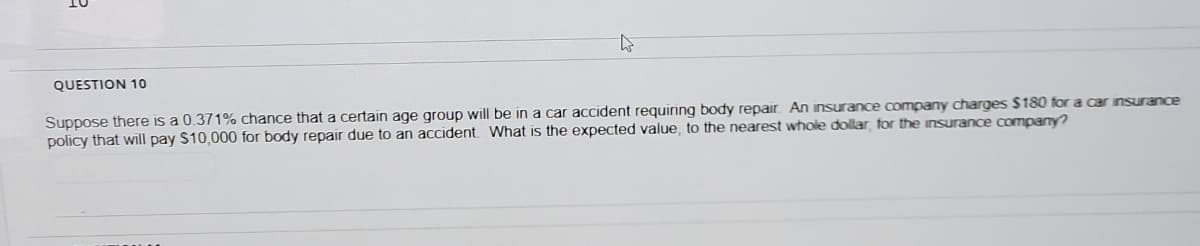 QUESTION 10
Suppose there is a 0.371% chance that a certain age group will be in a car accident requiring body repair. An insurance company charges $180 for a car insurance
policy that will pay S10,000 for body repair due to an accident What is the expected value, to the nearest whole dollar for the insurance company?
