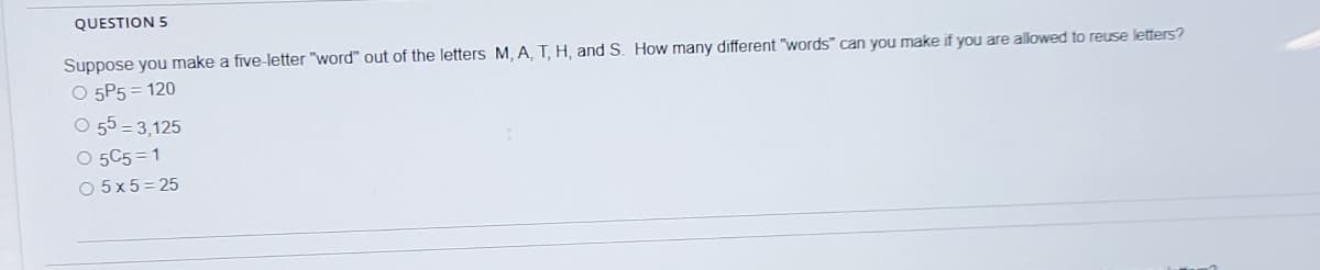 QUESTION 5
Suppose you make a five-letter "word" out of the letters M, A, T, H, and S. How many different "words" can you make if you are allowed to reuse letters?
O 5P5 = 120
O 55 = 3,125
O 5C5 = 1
O 5x5= 25
