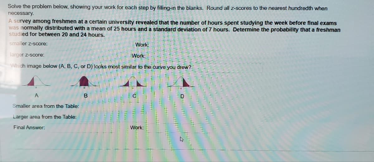 Solve the problem below, showing your work for each step by filling-in the blanks. Round all z-scores to the nearest hundredth when
necessary.
A survey among freshmen at a certain university revealed that the number of hours spent studying the week before final exams
was normally distributed with a mean of 25 hours and a standard deviation of 7 hours. Determine the probability that a freshman
studied for between 20 and 24 hours.
smaller z-score:
Work:
larger z-score:
Work:
Which image below (A, B, C, or D) looks most similar to the curve you drew?
A
Smaller area from the Table:
Larger area from the Table:
Final Answer:
Work:
