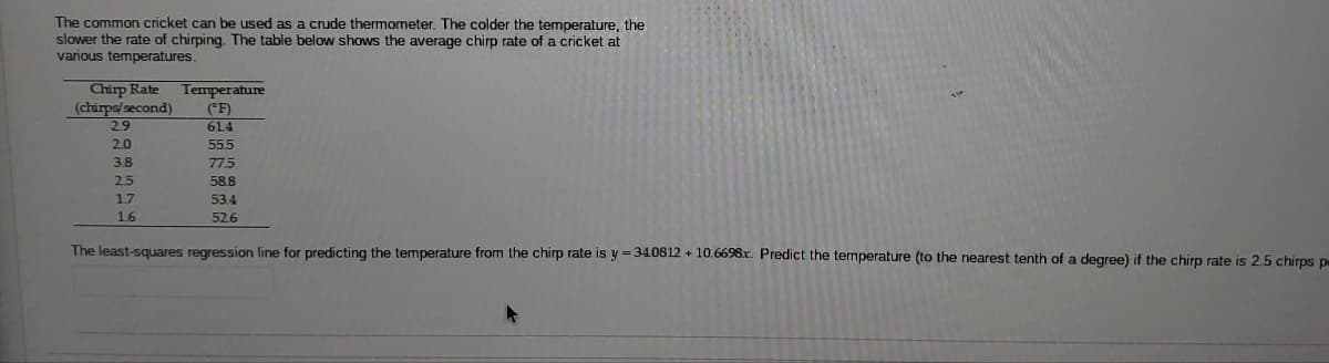 The common cricket can be used as a crude thermometer. The colder the temperature, the
slower the rate of chirping. The table below shows the average chirp rate of a cricket at
various temperatures.
Chirp Rate
(chirps/second)
29
Temperature
(°F)
614
20
555
3.8
77.5
2.5
58.8
1.7
53.4
1.6
526
The least-squares regression line for predicting the temperature from the chirp rate is y =340812 + 10.6698x. Predict the temperature (to the nearest tenth of a degree) if the chirp rate is 2.5 chirps p
