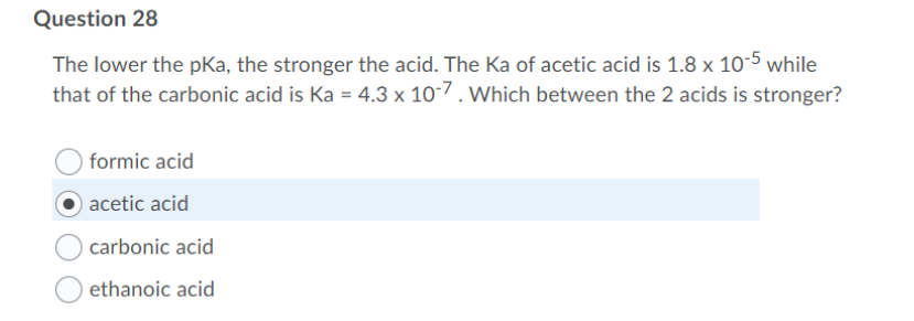 Question 28
The lower the pKa, the stronger the acid. The Ka of acetic acid is 1.8 x 10-5 while
that of the carbonic acid is Ka = 4.3 x 10-7. Which between the 2 acids is stronger?
formic acid
acetic acid
carbonic acid
ethanoic acid
